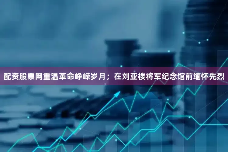 配资股票网重温革命峥嵘岁月；在刘亚楼将军纪念馆前缅怀先烈