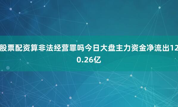 股票配资算非法经营罪吗今日大盘主力资金净流出120.26亿