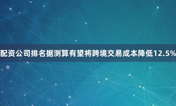 配资公司排名据测算有望将跨境交易成本降低12.5%