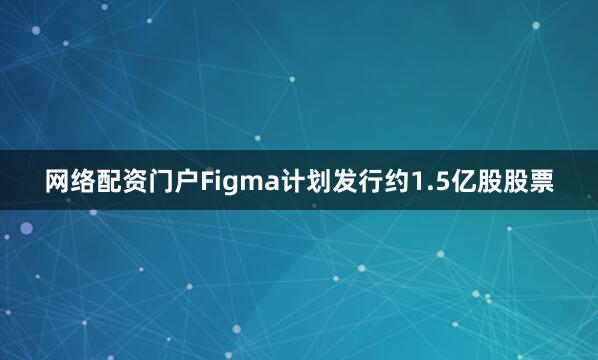 网络配资门户Figma计划发行约1.5亿股股票