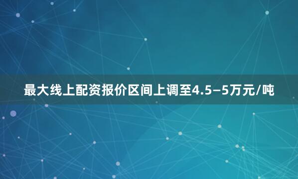 最大线上配资报价区间上调至4.5—5万元/吨