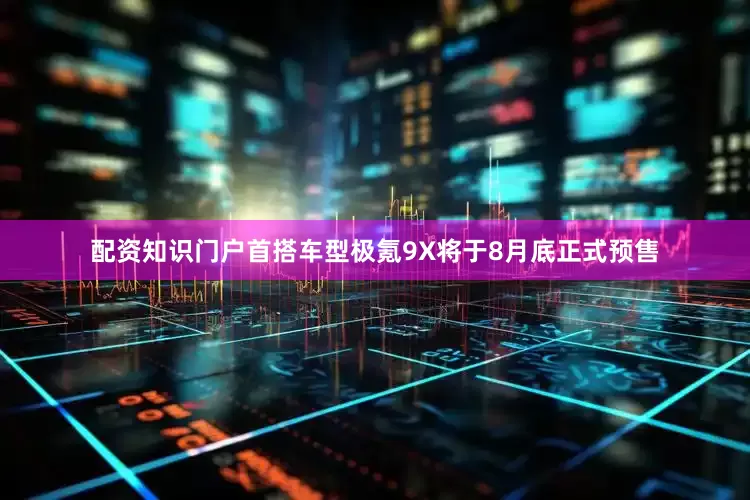 配资知识门户首搭车型极氪9X将于8月底正式预售