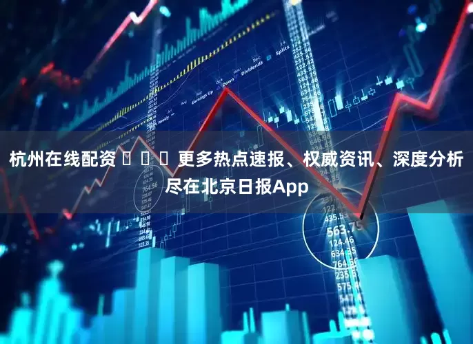 杭州在线配资 ​​​更多热点速报、权威资讯、深度分析尽在北京日报App