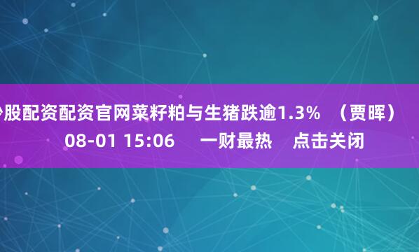 炒股配资配资官网菜籽粕与生猪跌逾1.3% (贾晖) 0 08-01 15:06 一财最热 点击关闭