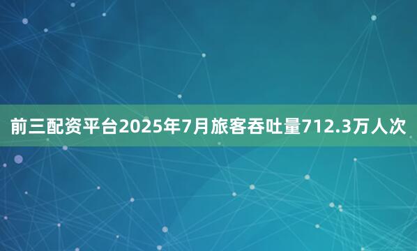 前三配资平台2025年7月旅客吞吐量712.3万人次