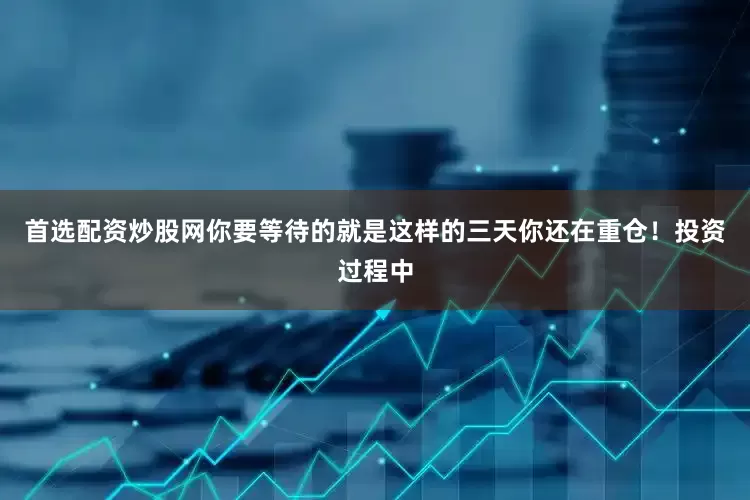首选配资炒股网你要等待的就是这样的三天你还在重仓！投资过程中